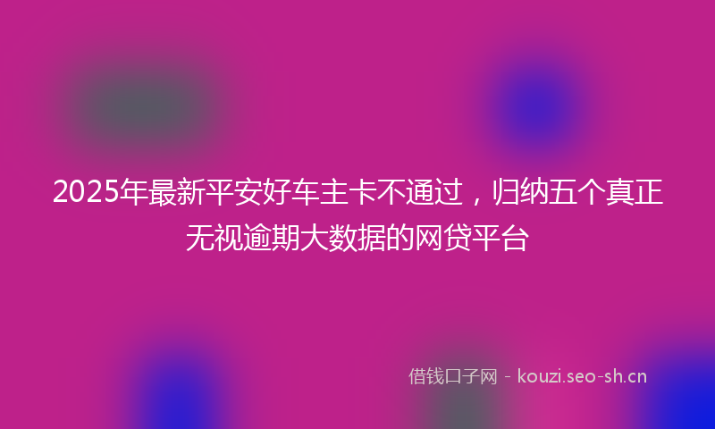 2025年最新平安好车主卡不通过，归纳五个真正无视逾期大数据的网贷平台
