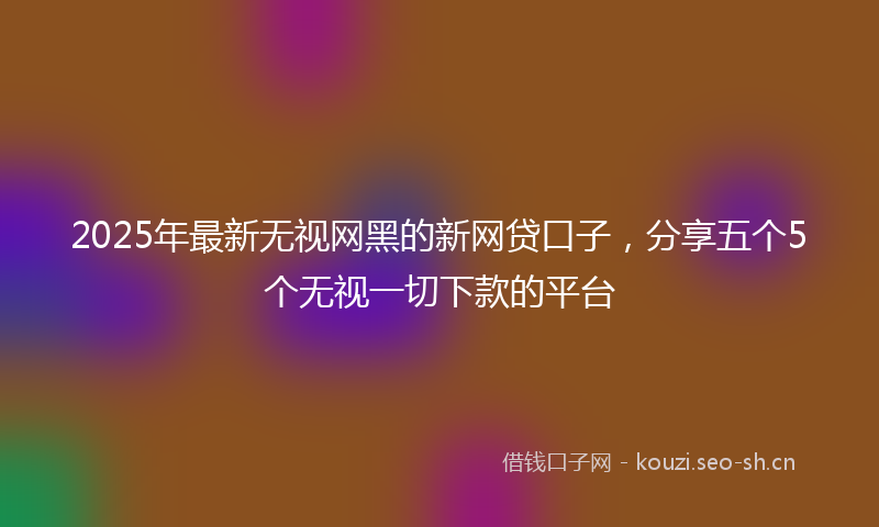 2025年最新无视网黑的新网贷口子，分享五个5个无视一切下款的平台