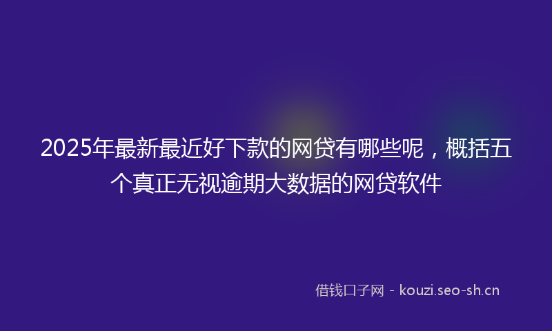 2025年最新最近好下款的网贷有哪些呢，概括五个真正无视逾期大数据的网贷软件