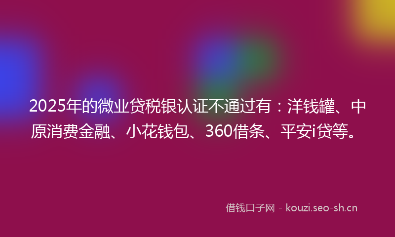 2025年的微业贷税银认证不通过有：洋钱罐、中原消费金融、小花钱包、360借条、平安i贷等。