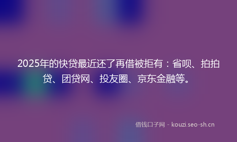 2025年的快贷最近还了再借被拒有：省呗、拍拍贷、团贷网、投友圈、京东金融等。
