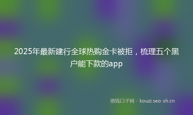 2025年最新建行全球热购金卡被拒，梳理五个黑户能下款的app