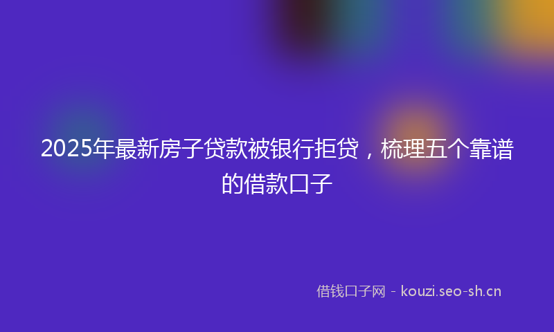 2025年最新房子贷款被银行拒贷，梳理五个靠谱的借款口子
