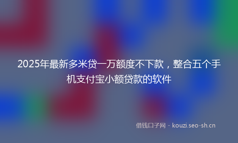 2025年最新多米贷一万额度不下款，整合五个手机支付宝小额贷款的软件