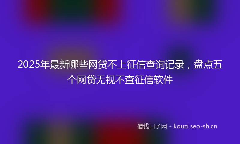 2025年最新哪些网贷不上征信查询记录，盘点五个网贷无视不查征信软件