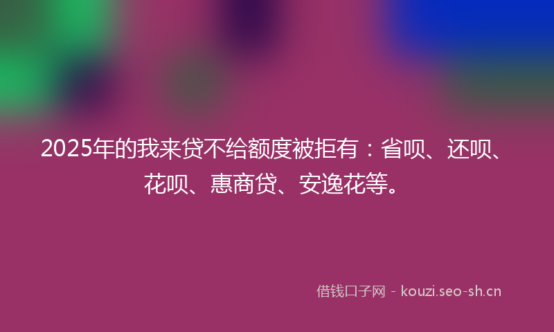 2025年的我来贷不给额度被拒有：省呗、还呗、花呗、惠商贷、安逸花等。