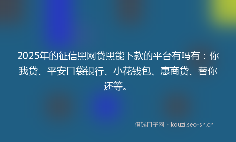 2025年的征信黑网贷黑能下款的平台有吗有：你我贷、平安口袋银行、小花钱包、惠商贷、替你还等。