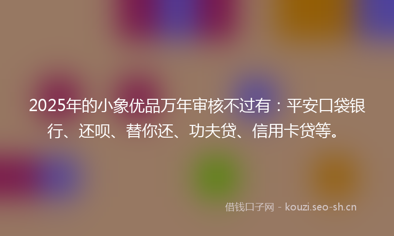 2025年的小象优品万年审核不过有：平安口袋银行、还呗、替你还、功夫贷、信用卡贷等。