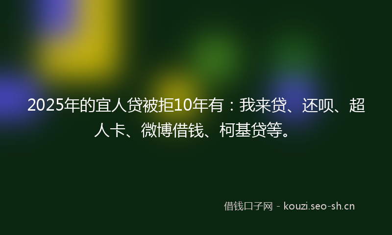 2025年的宜人贷被拒10年有：我来贷、还呗、超人卡、微博借钱、柯基贷等。