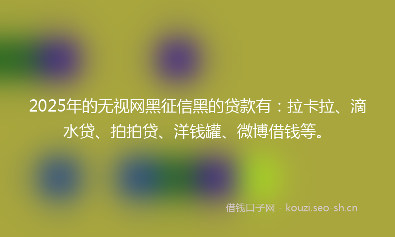 2025年的无视网黑征信黑的贷款有：拉卡拉、滴水贷、拍拍贷、洋钱罐、微博借钱等。