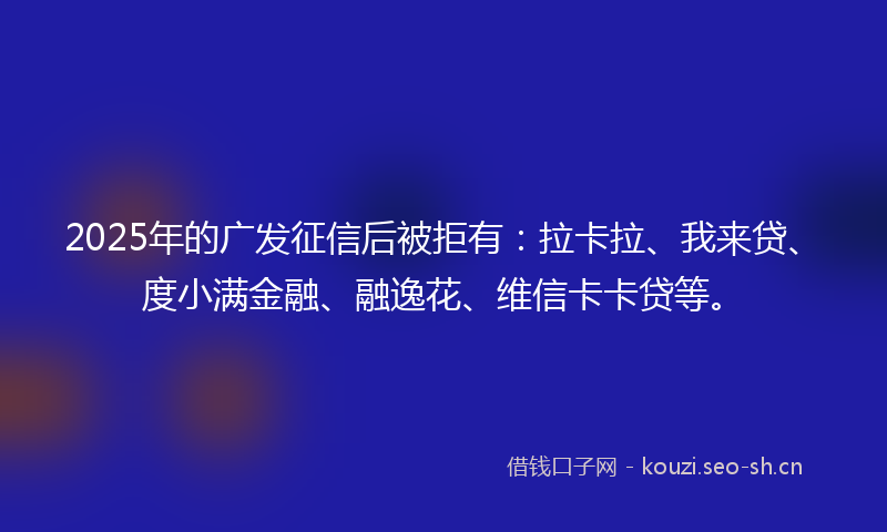2025年的广发征信后被拒有：拉卡拉、我来贷、度小满金融、融逸花、维信卡卡贷等。