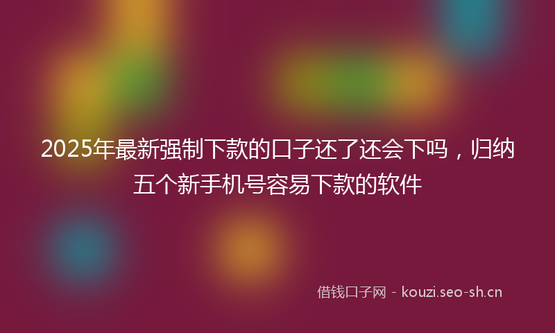 2025年最新强制下款的口子还了还会下吗，归纳五个新手机号容易下款的软件
