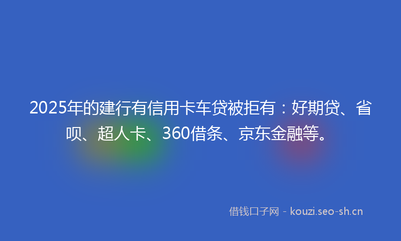 2025年的建行有信用卡车贷被拒有：好期贷、省呗、超人卡、360借条、京东金融等。
