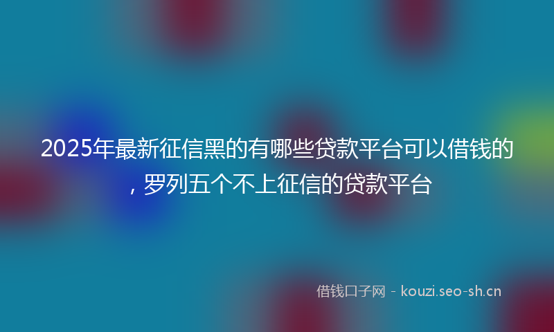 2025年最新征信黑的有哪些贷款平台可以借钱的，罗列五个不上征信的贷款平台