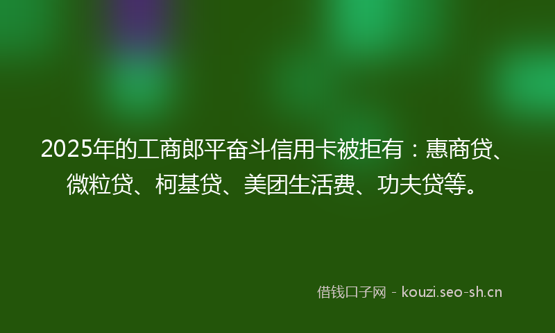 2025年的工商郎平奋斗信用卡被拒有：惠商贷、微粒贷、柯基贷、美团生活费、功夫贷等。