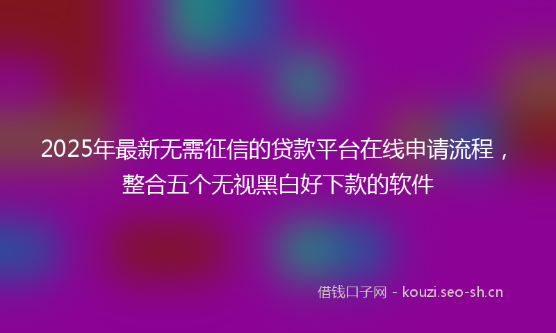 2025年最新无需征信的贷款平台在线申请流程，整合五个无视黑白好下款的软件