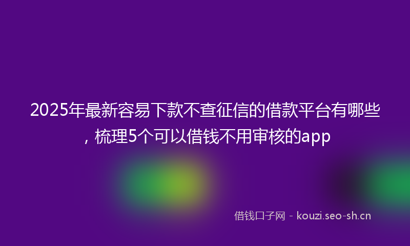 2025年最新容易下款不查征信的借款平台有哪些，梳理5个可以借钱不用审核的app