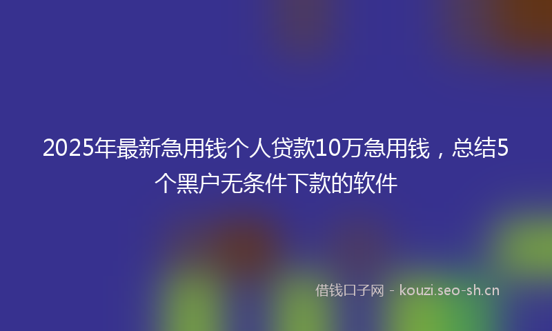 2025年最新急用钱个人贷款10万急用钱，总结5个黑户无条件下款的软件