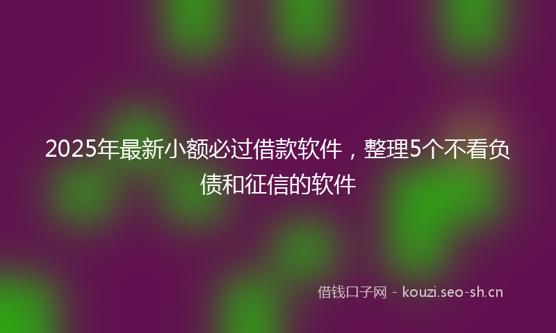 2025年最新小额必过借款软件，整理5个不看负债和征信的软件
