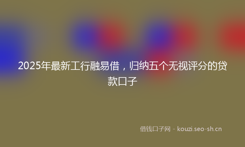 2025年最新工行融易借，归纳五个无视评分的贷款口子