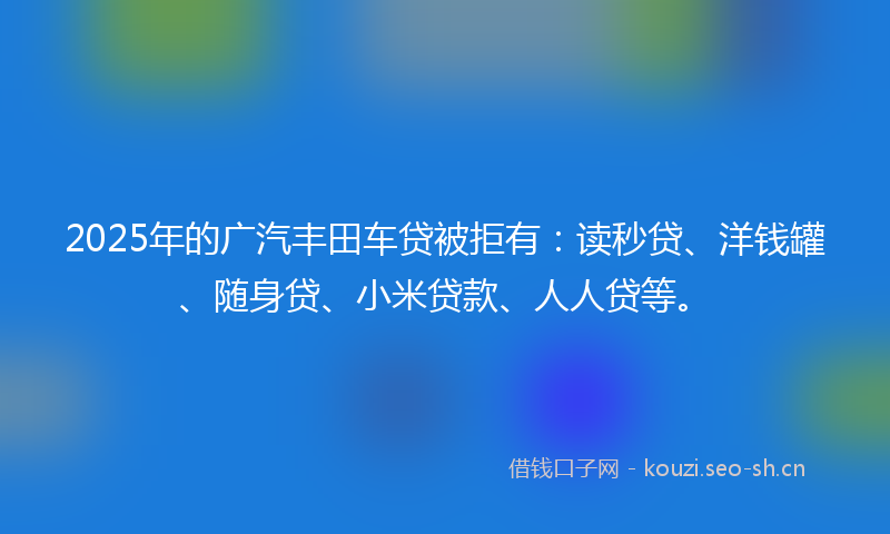 2025年的广汽丰田车贷被拒有：读秒贷、洋钱罐、随身贷、小米贷款、人人贷等。