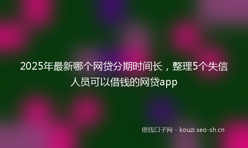 2025年最新哪个网贷分期时间长，整理5个失信人员可以借钱的网贷app
