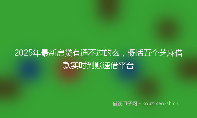 2025年最新房贷有通不过的么，概括五个芝麻借款实时到账速借平台