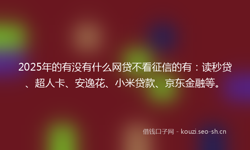 2025年的有没有什么网贷不看征信的有：读秒贷、超人卡、安逸花、小米贷款、京东金融等。