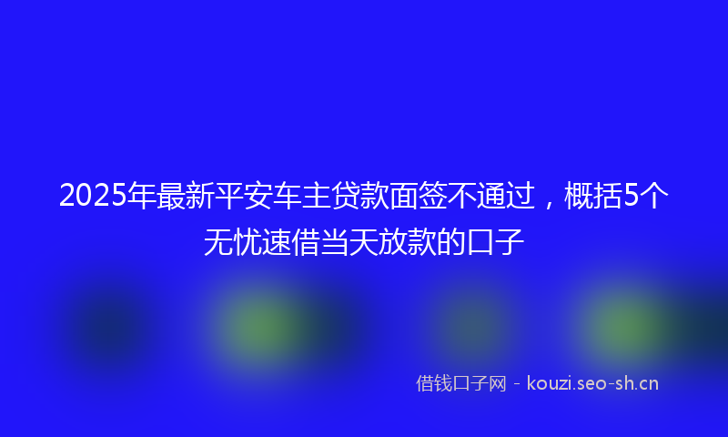 2025年最新平安车主贷款面签不通过，概括5个无忧速借当天放款的口子