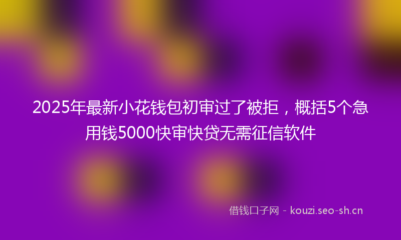2025年最新小花钱包初审过了被拒，概括5个急用钱5000快审快贷无需征信软件