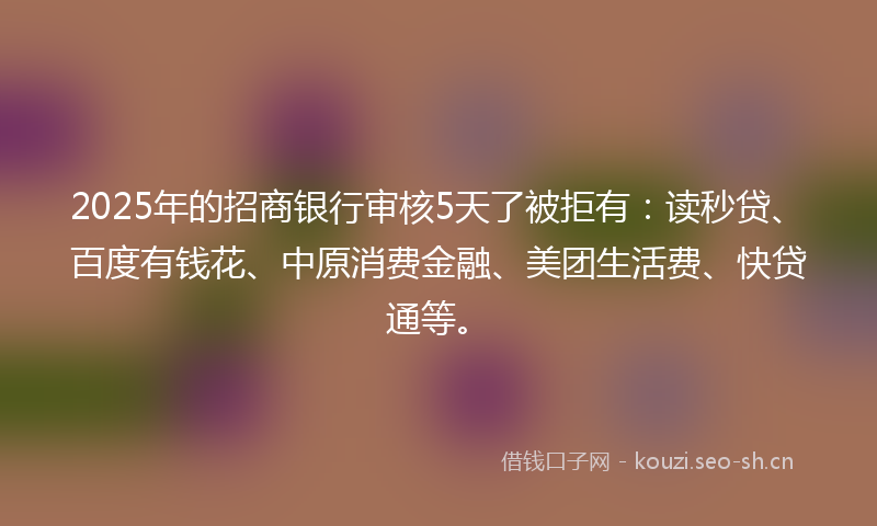 2025年的招商银行审核5天了被拒有：读秒贷、百度有钱花、中原消费金融、美团生活费、快贷通等。