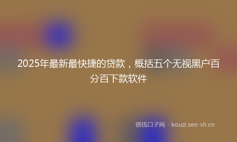 2025年最新最快捷的贷款，概括五个无视黑户百分百下款软件