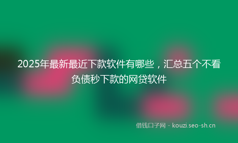 2025年最新最近下款软件有哪些，汇总五个不看负债秒下款的网贷软件