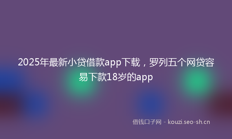 2025年最新小贷借款app下载，罗列五个网贷容易下款18岁的app