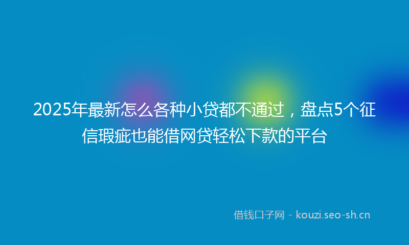 2025年最新怎么各种小贷都不通过，盘点5个征信瑕疵也能借网贷轻松下款的平台