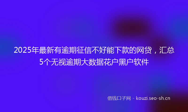 2025年最新有逾期征信不好能下款的网贷，汇总5个无视逾期大数据花户黑户软件