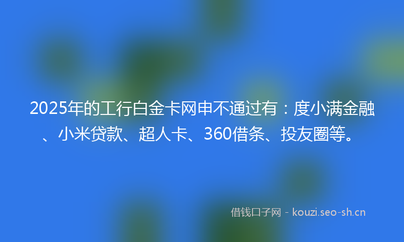 2025年的工行白金卡网申不通过有：度小满金融、小米贷款、超人卡、360借条、投友圈等。