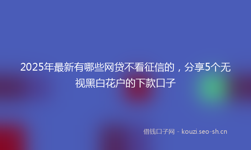 2025年最新有哪些网贷不看征信的，分享5个无视黑白花户的下款口子