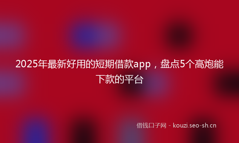 2025年最新好用的短期借款app，盘点5个高炮能下款的平台