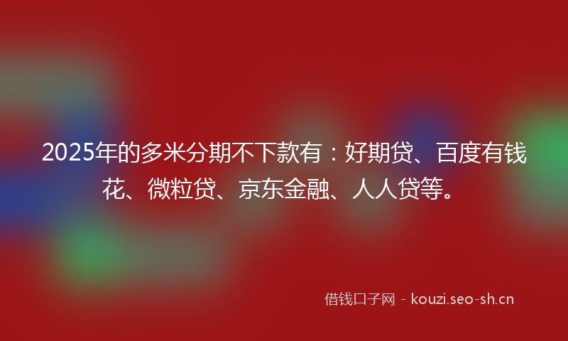 2025年的多米分期不下款有：好期贷、百度有钱花、微粒贷、京东金融、人人贷等。