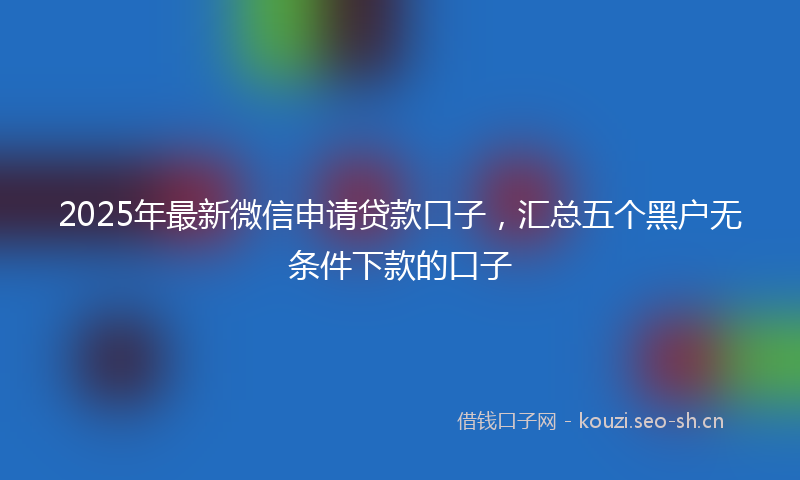 2025年最新微信申请贷款口子，汇总五个黑户无条件下款的口子