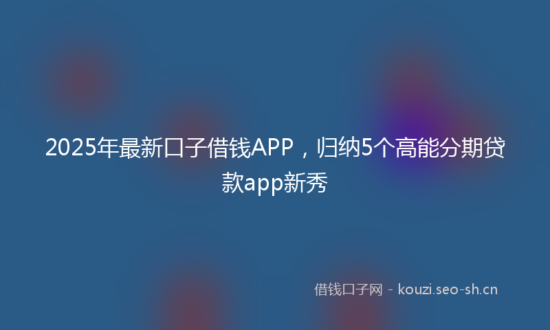 2025年最新口子借钱APP，归纳5个高能分期贷款app新秀