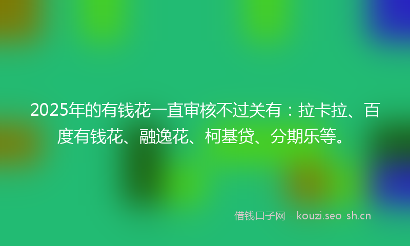 2025年的有钱花一直审核不过关有：拉卡拉、百度有钱花、融逸花、柯基贷、分期乐等。