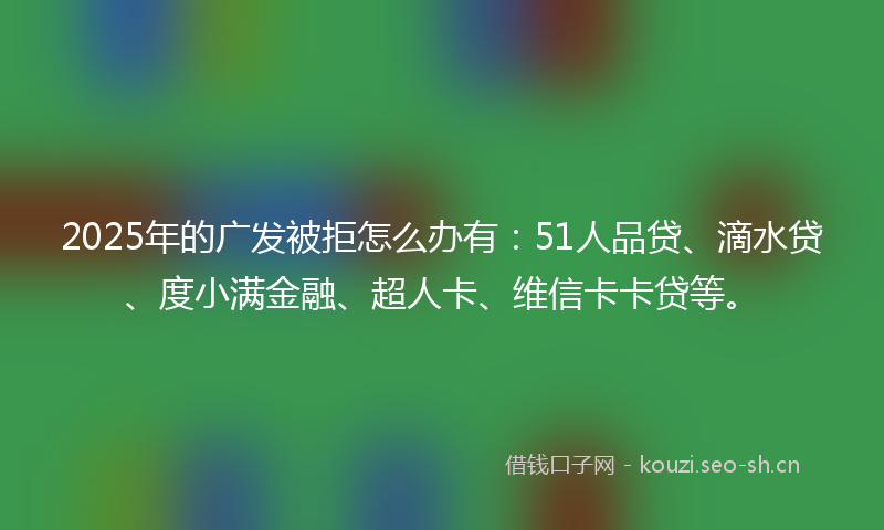 2025年的广发被拒怎么办有：51人品贷、滴水贷、度小满金融、超人卡、维信卡卡贷等。