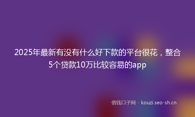 2025年最新有没有什么好下款的平台很花，整合5个贷款10万比较容易的app