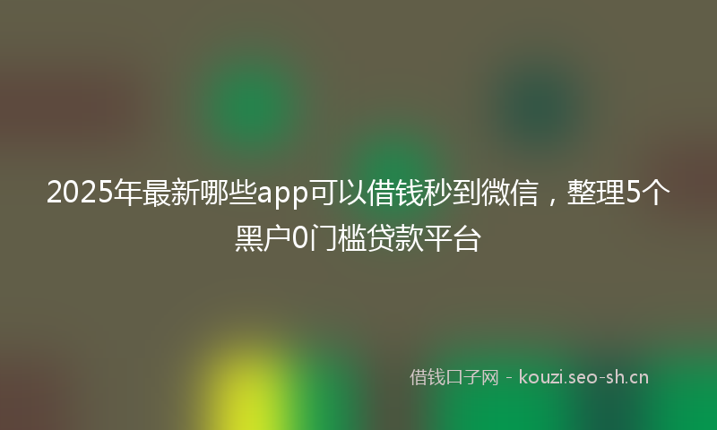 2025年最新哪些app可以借钱秒到微信，整理5个黑户0门槛贷款平台