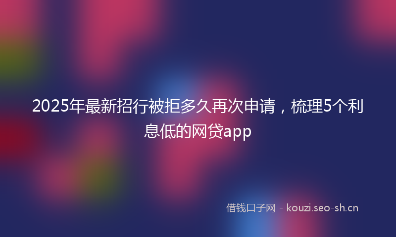 2025年最新招行被拒多久再次申请，梳理5个利息低的网贷app