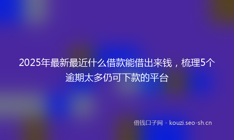 2025年最新最近什么借款能借出来钱，梳理5个逾期太多仍可下款的平台