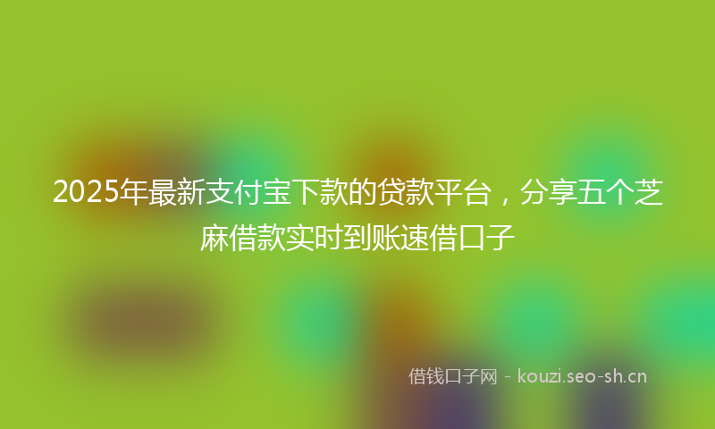 2025年最新支付宝下款的贷款平台，分享五个芝麻借款实时到账速借口子