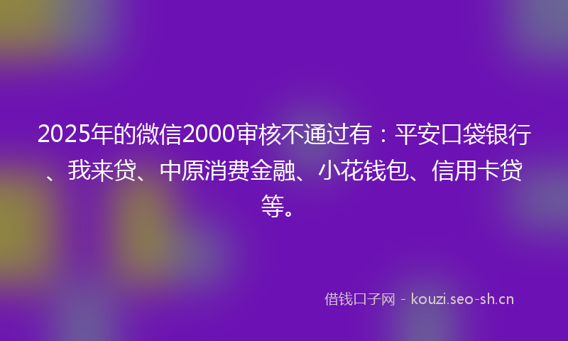 2025年的微信2000审核不通过有：平安口袋银行、我来贷、中原消费金融、小花钱包、信用卡贷等。
